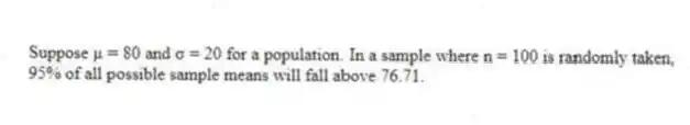 Suppose μ = 80 and σ = 20 for a population. In a sample where n = 100 is randomly taken, 95% of all possible sample means will fall above 76.71.