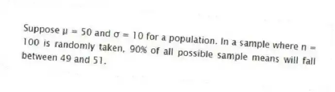 Suppose μ = 50 and σ = 10 for a population. In a sample where n = 100 is randomly taken, 90% of all possible sample means will fall between 49 and 51.