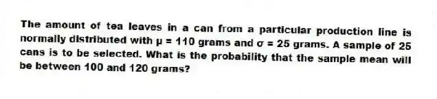 The amount of tea leaves in a can from a particular production line is normally distributed with μ = 110 grams and σ = 25 grams. A sample of 25 cans is to be selected. What is the probability that the sample mean will be between 100 and 120 grams?