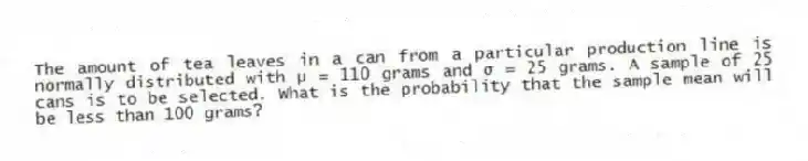 The amount of tea leaves in a can from a particular production line is normally distributed with μ = 110 grams and σ = 25 grams. A sample of 25 cans is to be selected. What is the probability that the sample mean will be less than 100 grams?