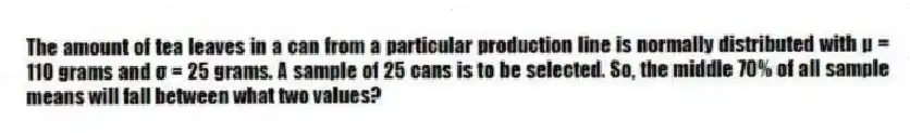 The amount of tea leaves in a can from a particular production line is normally distributed with μ = 110 grams and σ = 25 grams. A sample of 25 cans is to be selected. So, the middle 70% of all sample means will fall between what two values?