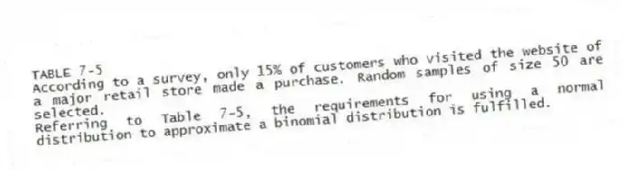 TABLE 7-5
According to a survey, only 15% of customers who visited the website of a major retail store made a purchase. Random samples of size 50 are selected.
-Referring to Table 7-5, the requirements for using a normal distribution to approximate a binomial distribution is fulfilled.