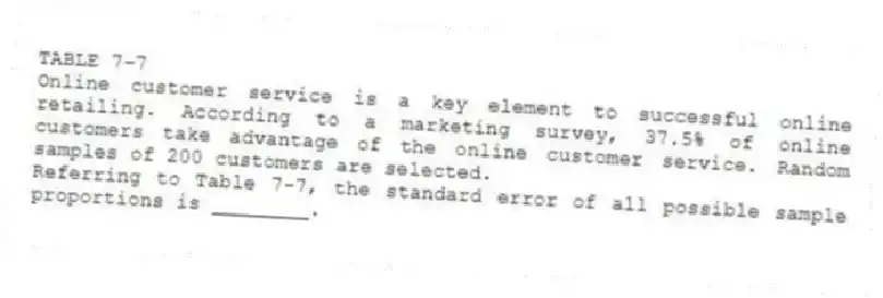 TABLE 7-7
Online customer service is a key element to successful online retailing. According to a marketing survey, 37.5% of online customers take advantage of the online customer service. Random samples of 200 customers are selected.
-Referring to Table 7-7, the standard error of all possible sample proportions is ________.