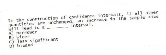 In the construction of confidence intervals, if all other quantities are unchanged, an increase in the sample size will lead to a ________ interval.
A) narrower
B) wider
C) less significant
D) biased