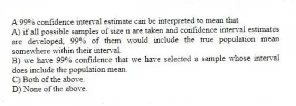 A 99% confidence interval estimate can be interpreted to mean that
A) if all possible samples of size n are taken and confidence interval estimates are developed, 99% of them would include the true population mean somewhere within their interval.
B) we have 99% confidence that we have selected a sample whose interval does include the population mean.
C) Both of the above.
D) None of the above.