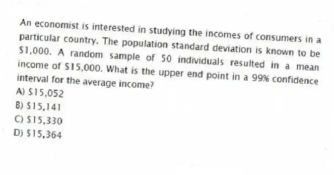 An economist is interested in studying the incomes of consumers in a particular country. The population standard deviation is known to be $1,000. A random sample of 50 individuals resulted in a mean income of $15,000. What is the upper end point in a 99% confidence interval for the average income?
A) $15,052
B) $15,141
C) $15,330
D) $15,364