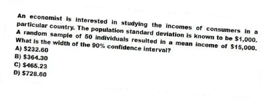 An economist is interested in studying the incomes of consumers in a particular country. The population standard deviation is known to be $1,000. A random sample of 50 individuals resulted in a mean income of $15,000. What is the width of the 90% confidence interval?
A) $232.60
B) $364.30
C) $465.23
D) $728.60