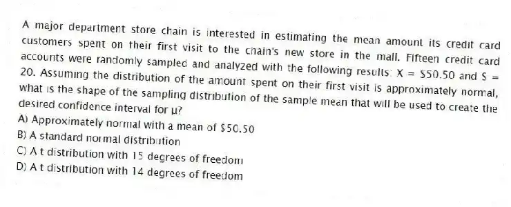 A major department store chain is interested in estimating the mean amount its credit card customers spent on their first visit to the chain's new store in the mall. Fifteen credit card accounts were randomly sampled and analyzed with the following results: X = $50.50 and S = 20. Assuming the distribution of the amount spent on their first visit is approximately normal, what is the shape of the sampling distribution of the sample mean that will be used to create the desired confidence interval for μ?
A) Approximately normal with a mean of $50.50
B) A standard normal distribution
C) A t distribution with 15 degrees of freedom
D) A t distribution with 14 degrees of freedom