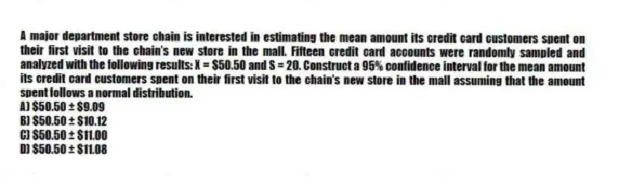 A major department store chain is interested in estimating the mean amount its credit card customers spent on their first visit to the chain's new store in the mall. Fifteen credit card accounts were randomly sampled and analyzed with the following results: X = $50.50 and S = 20. Construct a 95% confidence interval for the mean amount its credit card customers spent on their first visit to the chain's new store in the mall assuming that the amount spent follows a normal distribution.
A) $50.50 ± $9.09
B) $50.50 ± $10.12
C) $50.50 ± $11.00
D) $50.50 ± $11.08