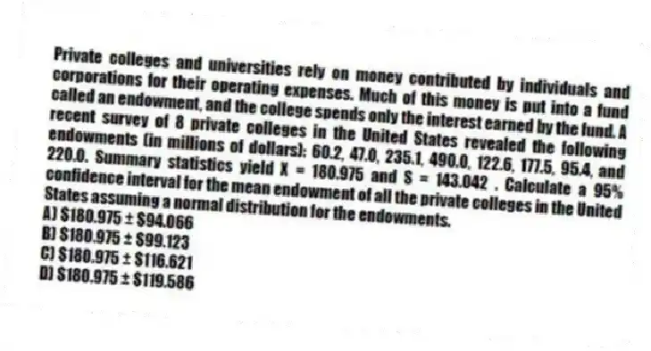 Private colleges and universities rely on money contributed by individuals and corporations for their operating expenses. Much of this money is put into a fund called an endowment, and the college spends only the interest earned by the fund. A recent survey of 8 private colleges in the United States revealed the following endowments (in millions of dollars): 60.2, 47.0, 235.1, 490.0, 122.6, 177.5, 95.4, and 220.0. Summary statistics yield X = 180.975 and S = 143.042 . Calculate a 95% confidence interval for the mean endowment of all the private colleges in the United States assuming a normal distribution for the endowments.
A) $180.975 ± $94.066
B) $180.975 ± $99.123
C) $180.975 ± $116.621
D) $180.975 ± $119.586