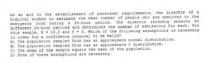 As an aid to the establishment of personnel requirements, the director of a hospital wishes to estimate the mean number of people who are admitted to the emergency room during a 24-hour period. The director randomly selects 64 different 24-hour periods and determines the number of admissions for each. For this sample, X = 19.8 and S = 5. Which of the following assumptions is necessary in order for a confidence interval to be valid?
A) The population sampled from has an approximate normal distribution.
B) The population sampled from has an approximate t distribution.
C) The mean of the sample equals the mean of the population.
D) None of these assumptions are necessary.