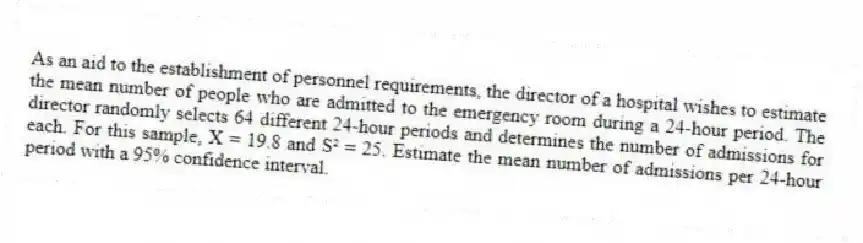 As an aid to the establishment of personnel requirements, the director of a hospital wishes to estimate the mean number of people who are admitted to the emergency room during a 24-hour period. The director randomly selects 64 different 24-hour periods and determines the number of admissions for each. For this sample, X = 19.8 and S² = 25. Estimate the mean number of admissions per 24-hour period with a 95% confidence interval.