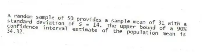 A random sample of 50 provides a sample mean of 31 with a standard deviation of S = 14. The upper bound of a 90% confidence interval estimate of the population mean is 34.32.