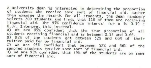 A university dean is interested in determining the proportion of students who receive some sort of financial aid. Rather than examine the records for all students, the dean randomly selects 200 students and finds that 118 of them are receiving financial aid. The 95% confidence interval for π is 0.59 ± 0.07. Interpret this interval.
A) We are 95% confident that the true proportion of all students receiving financial aid is between 0.52 and 0.66.
B) 95% of the students get between 52% and 66% of their tuition paid for by financial aid.
C) We are 95% confident that between 52% and 66% of the sampled students receive some sort of financial aid.
D) We are 95% confident that 59% of the students are on some sort of financial aid.