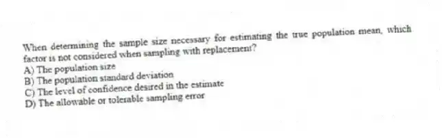 When determining the sample size necessary for estimating the true population mean, which factor is not considered when sampling with replacement?
A) The population size
B) The population standard deviation
C) The level of confidence desired in the estimate
D) The allowable or tolerable sampling error