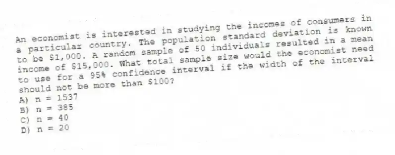An economist is interested in studying the incomes of consumers in a particular country. The population standard deviation is known to be $1,000. A random sample of 50 individuals resulted in a mean income of $15,000. What total sample size would the economist need to use for a 95% confidence interval if the width of the interval should not be more than $100?
A) n = 1537
B) n = 385
C) n = 40
D) n = 20