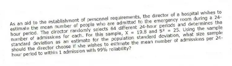 As an aid to the establishment of personnel requirements, the director of a hospital wishes to estimate the mean number of people who are admitted to the emergency room during a 24-hour period. The director randomly selects 64 different 24-hour periods and determines the number of admissions for each. For this sample, X = 19.8 and S² = 25. Using the sample standard deviation as an estimate for the population standard deviation, what size sample should the director choose if she wishes to estimate the mean number of admissions per 24-hour period to within 1 admission with 99% reliability?