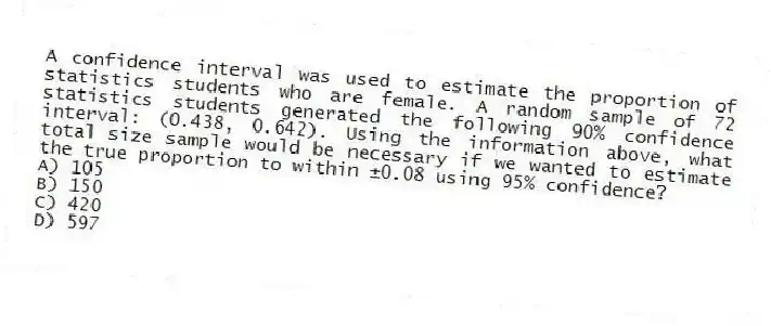 A confidence interval was used to estimate the proportion of statistics students who are female. A random sample of 72 statistics students generated the following 90% confidence interval: (0.438, 0.642). Using the information above, what total size sample would be necessary if we wanted to estimate the true proportion to within ±0.08 using 95% confidence?
A) 105
B) 150
C) 420
D) 597