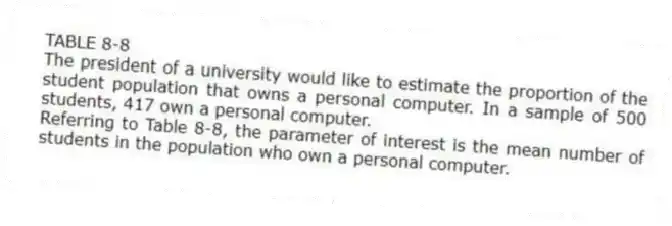 TABLE 8-8
The president of a university would like to estimate the proportion of the student population that owns a personal computer. In a sample of 500 students, 417 own a personal computer.
-Referring to Table 8-8, the parameter of interest is the mean number of students in the population who own a personal computer.