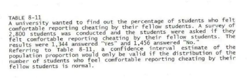 TABLE 8-11
A university wanted to find out the percentage of students who felt comfortable reporting cheating by their fellow students. A survey of 2,800 students was conducted and the students were asked if they felt comfortable reporting cheating by their fellow students. The results were 1,344 answered "Yes" and 1,456 answered "No."
-Referring to Table 8-11, a confidence interval estimate of the population proportion would only be valid if the distribution of the number of students who feel comfortable reporting cheating by their fellow students is normal.