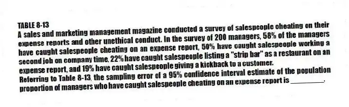 TABLE 8-13
A sales and marketing management magazine conducted a survey of salespeople cheating on their expense reports and other unethical conduct. In the survey of 200 managers, 58% of the managers have caught salespeople cheating on an expense report, 50% have caught salespeople working a second job on company time, 22% have caught salespeople listing a "strip bar" as a restaurant on an expense report, and 19% have caught salespeople giving a kickback to a customer.
-Referring to Table 8-13, the sampling error of a 95% confidence interval estimate of the population proportion of managers who have caught salespeople cheating on an expense report is ________.