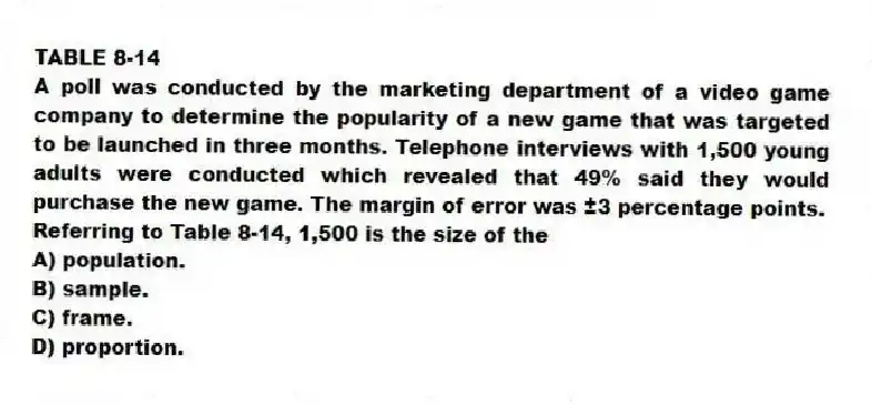 TABLE 8-14
A poll was conducted by the marketing department of a video game company to determine the popularity of a new game that was targeted to be launched in three months. Telephone interviews with 1,500 young adults were conducted which revealed that 49% said they would purchase the new game. The margin of error was ±3 percentage points.
-Referring to Table 8-14, 1,500 is the size of the
A) population.
B) sample.
C) frame.
D) proportion.
