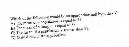 Which of the following would be an appropriate null hypothesis?
A) The mean of a population is equal to 55.
B) The mean of a sample is equal to 55.
C) The mean of a population is greater than 55.
D) Only A and C are appropriate.