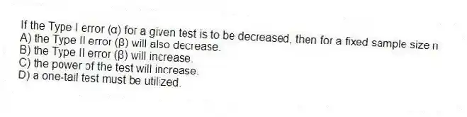 If the Type I error (α) for a given test is to be decreased, then for a fixed sample size n
A) the Type II error (β) will also decrease.
B) the Type II error (β) will increase.
C) the power of the test will increase.
D) a one-tail test must be utilized.