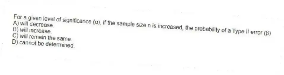 For a given level of significance (α), if the sample size n is increased, the probability of a Type II error (β)
A) will decrease.
B) will increase.
C) will remain the same.
D) cannot be determined.