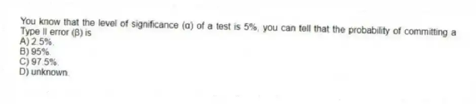 You know that the level of significance (α) of a test is 5%, you can tell that the probability of committing a Type II error (β) is
A) 2.5%.
B) 95%.
C) 97.5%.
D) unknown.