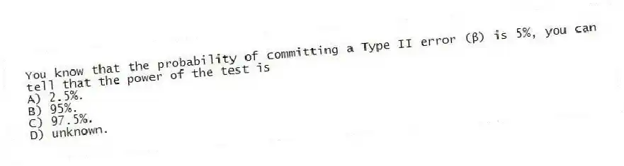 You know that the probability of committing a Type II error (β) is 5%, you can tell that the power of the test is
A) 2.5%.
B) 95%.
C) 97.5%.
D) unknown.