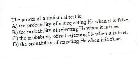 The power of a statistical test is
A) the probability of not rejecting H₀ when it is false.
B) the probability of rejecting H₀ when it is true.
C) the probability of not rejecting H₀ when it is true.
D) the probability of rejecting H₀ when it is false.