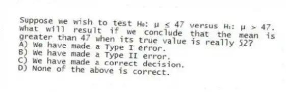 Suppose we wish to test H₀: μ ≤ 47 versus H₁: μ > 47. What will result if we conclude that the mean is greater than 47 when its true value is really 52?
A) We have made a Type I error.
B) We have made a Type II error.
C) We have made a correct decision.
D) None of the above is correct.