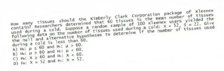 How many tissues should the Kimberly Clark Corporation package of Kleenex contain? Researchers determined that 60 tissues is the mean number of tissues used during a cold. Suppose a random sample of 100 Kleenex users yielded the following data on the number of tissues used during a cold: X = 52, S = 22. Give the null and alternative hypotheses to determine if the number of tissues used during a cold is less than 60.
A) H₀: μ ≤ 60 and H₁: μ > 60.
B) H₀: μ ≥ 60 and H₁: μ < 60.
C) H₀: X ≥ 60 and H₁: X < 60.
D) H₀: X = 52 and H₁: X ≠ 52.