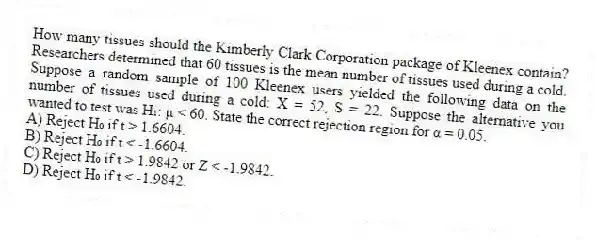 How many tissues should the Kimberly Clark Corporation package of Kleenex contain? Researchers determined that 60 tissues is the mean number of tissues used during a cold. Suppose a random sample of 100 Kleenex users yielded the following data on the number of tissues used during a cold: X = 52, S = 22. Suppose the alternative you wanted to test was H₁: μ < 60. State the correct rejection region for α = 0.05.
A) Reject H₀ if t > 1.6604.
B) Reject H₀ if t < -1.6604.
C) Reject H₀ if t > 1.9842 or Z < -1.9842.
D) Reject H₀ if t < -1.9842.