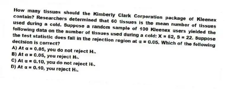 How many tissues should the Kimberly Clark Corporation package of Kleenex contain? Researchers determined that 60 tissues is the mean number of tissues used during a cold. Suppose a random sample of 100 Kleenex users yielded the following data on the number of tissues used during a cold: X = 52, S = 22. Suppose the test statistic does fall in the rejection region at α = 0.05. Which of the following decision is correct?
A) At α = 0.05, you do not reject H₀.
B) At α = 0.05, you reject H₀.
C) At α = 0.10, you do not reject H₀.
D) At α = 0.10, you reject H₀.