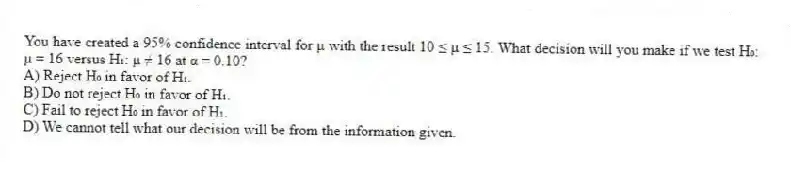 You have created a 95% confidence interval for μ with the result 10 ≤ μ ≤ 15. What decision will you make if we test H₀: μ = 16 versus H₁: μ ≠ 16 at α = 0.10?
A) Reject H₀ in favor of H₁.
B) Do not reject H₀ in favor of H₁.
C) Fail to reject H₀ in favor of H₁.
D) We cannot tell what our decision will be from the information given.