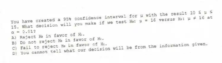 You have created a 95% confidence interval for μ with the result 10 ≤ μ ≤ 15. What decision will you make if we test H₀: μ = 16 versus H₁: μ ≠ 16 at α = 0.01?
A) Reject H₀ in favor of H₁.
B) Do not reject H₀ in favor of H₁.
C) Fail to reject H₀ in favor of H₁.
D) You cannot tell what our decision will be from the information given.