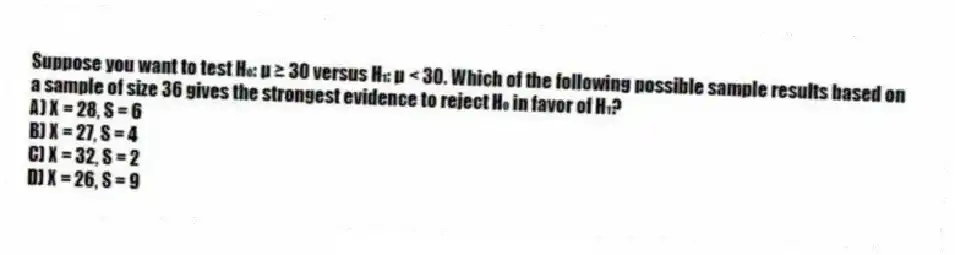Suppose you want to test H₀: μ ≥ 30 versus H₁: μ < 30. Which of the following possible sample results based on a sample of size 36 gives the strongest evidence to reject H₀ in favor of H₁?
A) X = 28, S = 6
B) X = 27, S = 4
C) X = 32, S = 2
D) X = 26, S = 9