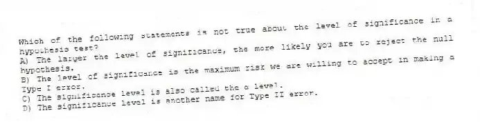 Which of the following statements is not true about the level of significance in a hypothesis test?
A) The larger the level of significance, the more likely you are to reject the null hypothesis.
B) The level of significance is the maximum risk we are willing to accept in making a Type I error.
C) The significance level is also called the α level.
D) The significance level is another name for Type II error.
