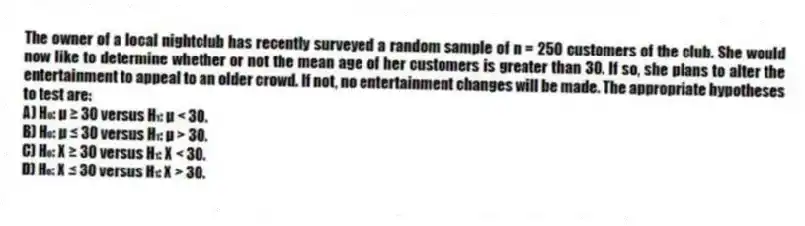 The owner of a local nightclub has recently surveyed a random sample of n = 250 customers of the club. She would now like to determine whether or not the mean age of her customers is greater than 30. If so, she plans to alter the entertainment to appeal to an older crowd. If not, no entertainment changes will be made. The appropriate hypotheses to test are:
A) H₀: μ ≥ 30 versus H₁: μ < 30.
B) H₀: μ ≤ 30 versus H₁: μ > 30.
C) H₀: X ≥ 30 versus H₁: X < 30.
D) H₀: X ≤ 30 versus H₁: X > 30.