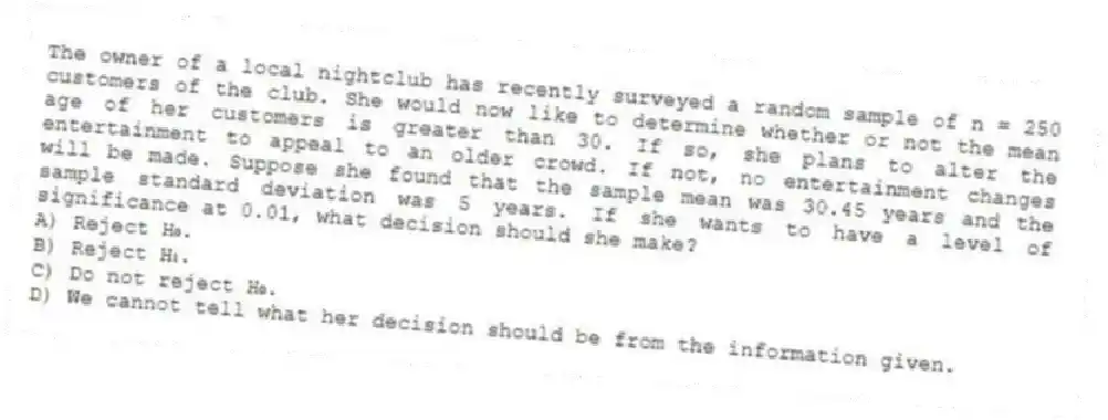 The owner of a local nightclub has recently surveyed a random sample of n = 250 customers of the club. She would now like to determine whether or not the mean age of her customers is greater than 30. If so, she plans to alter the entertainment to appeal to an older crowd. If not, no entertainment changes will be made. Suppose she found that the sample mean was 30.45 years and the sample standard deviation was 5 years. If she wants to have a level of significance at 0.01, what decision should she make?
A) Reject H₀.
B) Reject H₁.
C) Do not reject H₀.
D) We cannot tell what her decision should be from the information given.