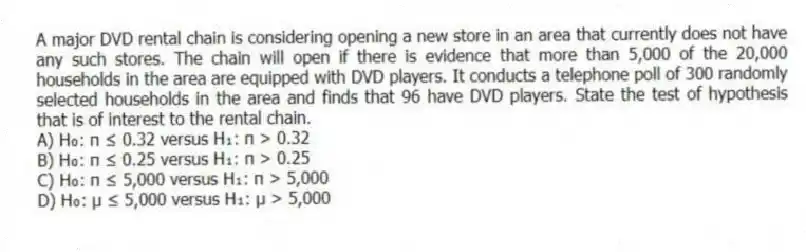 A major DVD rental chain is considering opening a new store in an area that currently does not have any such stores. The chain will open if there is evidence that more than 5,000 of the 20,000 households in the area are equipped with DVD players. It conducts a telephone poll of 300 randomly selected households in the area and finds that 96 have DVD players. State the test of hypothesis that is of interest to the rental chain.
A) H₀: π ≤ 0.32 versus H₁: π > 0.32
B) H₀: π ≤ 0.25 versus H₁: π > 0.25
C) H₀: π ≤ 5,000 versus H₁: π > 5,000
D) H₀: μ ≤ 5,000 versus H₁: μ > 5,000
