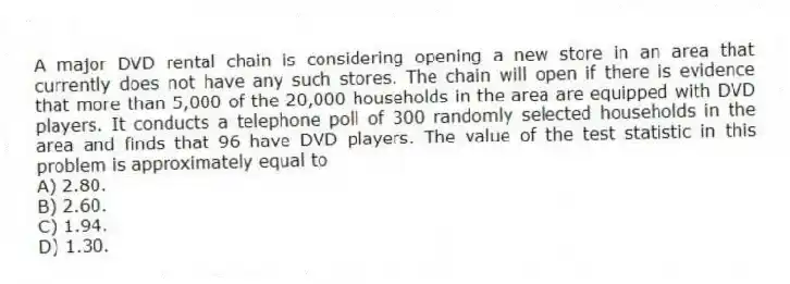 A major DVD rental chain is considering opening a new store in an area that currently does not have any such stores. The chain will open if there is evidence that more than 5,000 of the 20,000 households in the area are equipped with DVD players. It conducts a telephone poll of 300 randomly selected households in the area and finds that 96 have DVD players. The value of the test statistic in this problem is approximately equal to
A) 2.80.
B) 2.60.
C) 1.94.
D) 1.30.