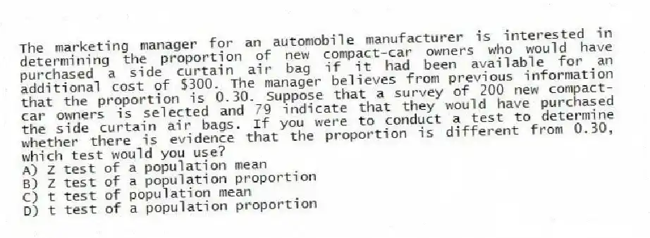 The marketing manager for an automobile manufacturer is interested in determining the proportion of new compact-car owners who would have purchased a side curtain air bag if it had been available for an additional cost of $300. The manager believes from previous information that the proportion is 0.30. Suppose that a survey of 200 new compact-car owners is selected and 79 indicate that they would have purchased the side curtain air bags. If you were to conduct a test to determine whether there is evidence that the proportion is different from 0.30, which test would you use?
A) Z test of a population mean
B) Z test of a population proportion
C) t test of population mean
D) t test of a population proportion