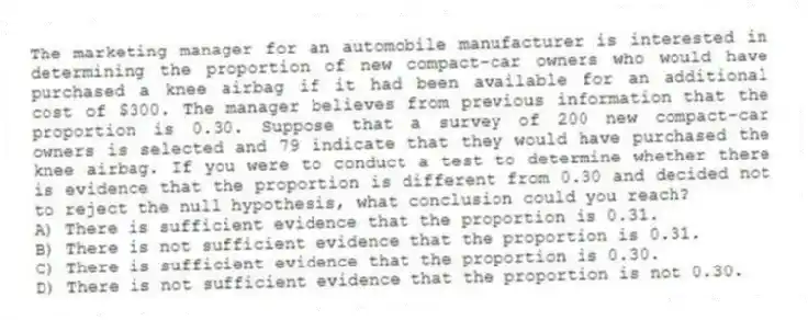 The marketing manager for an automobile manufacturer is interested in determining the proportion of new compact-car owners who would have purchased a knee airbag if it had been available for an additional cost of $300. The manager believes from previous information that the proportion is 0.30. Suppose that a survey of 200 new compact-car owners is selected and 79 indicate that they would have purchased the knee airbag. If you were to conduct a test to determine whether there is evidence that the proportion is different from 0.30 and decided not to reject the null hypothesis, what conclusion could you reach?
A) There is sufficient evidence that the proportion is 0.31.
B) There is not sufficient evidence that the proportion is 0.31.
C) There is sufficient evidence that the proportion is 0.30.
D) There is not sufficient evidence that the proportion is not 0.30.