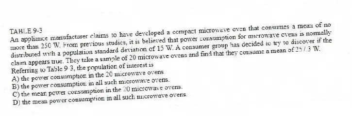TABLE 9-3
An appliance manufacturer claims to have developed a compact microwave oven that consumes a mean of no more than 250 W. From previous studies, it is believed that power consumption for microwave ovens is normally distributed with a population standard deviation of 15 W. A consumer group has decided to try to discover if the claim appears true. They take a sample of 20 microwave ovens and find that they consume a mean of 257.3 W.
-Referring to Table 9-3, the population of interest is
A) the power consumption in the 20 microwave ovens.
B) the power consumption in all such microwave ovens.
C) the mean power consumption in the 20 microwave ovens.
D) the mean power consumption in all such microwave ovens.