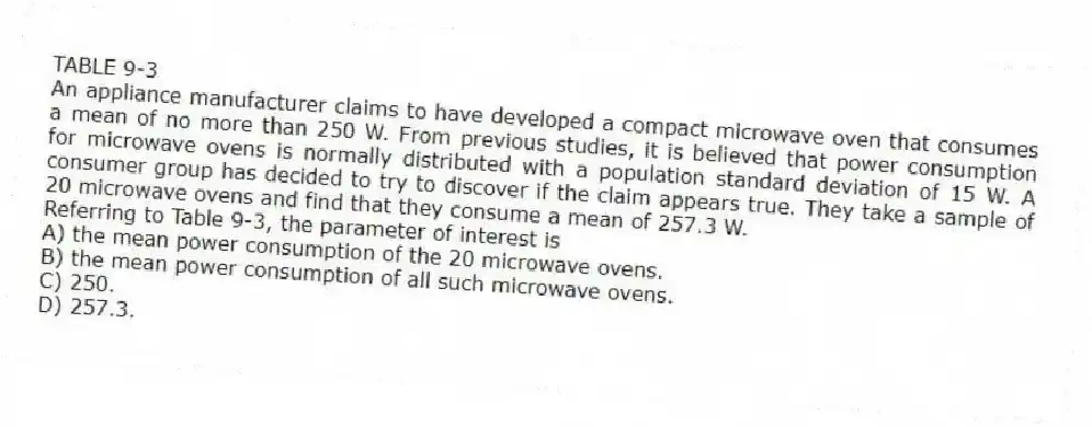 TABLE 9-3
An appliance manufacturer claims to have developed a compact microwave oven that consumes a mean of no more than 250 W. From previous studies, it is believed that power consumption for microwave ovens is normally distributed with a population standard deviation of 15 W. A consumer group has decided to try to discover if the claim appears true. They take a sample of 20 microwave ovens and find that they consume a mean of 257.3 W.
-Referring to Table 9-3, the parameter of interest is
A) the mean power consumption of the 20 microwave ovens.
B) the mean power consumption of all such microwave ovens.
C) 250.
D) 257.3.