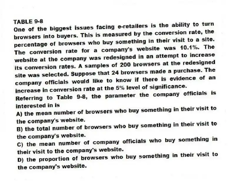 TABLE 9-8
One of the biggest issues facing e-retailers is the ability to turn browsers into buyers. This is measured by the conversion rate, the percentage of browsers who buy something in their visit to a site. The conversion rate for a company's website was 10.1%. The website at the company was redesigned in an attempt to increase its conversion rates. A samples of 200 browsers at the redesigned site was selected. Suppose that 24 browsers made a purchase. The company officials would like to know if there is evidence of an increase in conversion rate at the 5% level of significance.
-Referring to Table 9-8, the parameter the company officials is interested in is
A) the mean number of browsers who buy something in their visit to the company's website.
B) the total number of browsers who buy something in their visit to the company's website.
C) the mean number of company officials who buy something in their visit to the company's website.
D) the proportion of browsers who buy something in their visit to the company's website.