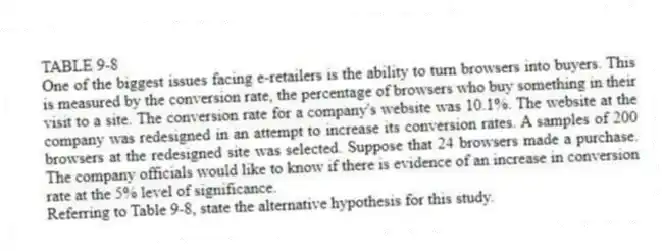 TABLE 9-8
One of the biggest issues facing e-retailers is the ability to turn browsers into buyers. This is measured by the conversion rate, the percentage of browsers who buy something in their visit to a site. The conversion rate for a company's website was 10.1%. The website at the company was redesigned in an attempt to increase its conversion rates. A samples of 200 browsers at the redesigned site was selected. Suppose that 24 browsers made a purchase. The company officials would like to know if there is evidence of an increase in conversion rate at the 5% level of significance.
-Referring to Table 9-8, state the alternative hypothesis for this study.